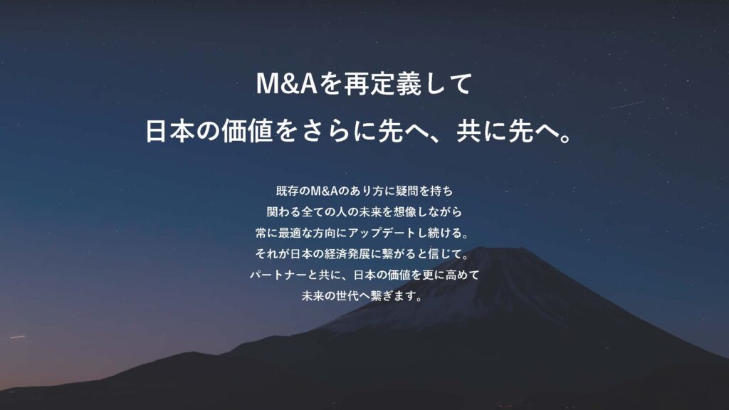 M&Aを再定義して 日本の価値をさらに先へ、共に先へ。

既存のM&Aのあり方に疑問を持ち
関わる全ての人の未来を想像しながら
常に最適な方向にアップデートし続ける。
それが日本の経済発展に繋がると信じて。
パートナーと共に、日本の価値を更に高めて
未来の世代へ繋ぎます。